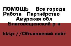 ПОМОЩЬ  - Все города Работа » Партнёрство   . Амурская обл.,Благовещенский р-н